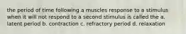 the period of time following a muscles response to a stimulus when it will not respond to a second stimulus is called the a. latent period b. contraction c. refractory period d. relaxation