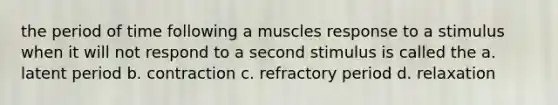 the period of time following a muscles response to a stimulus when it will not respond to a second stimulus is called the a. latent period b. contraction c. refractory period d. relaxation