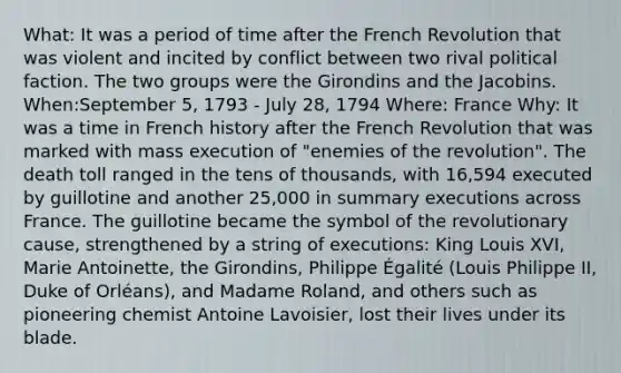 What: It was a period of time after the French Revolution that was violent and incited by conflict between two rival political faction. The two groups were the Girondins and the Jacobins. When:September 5, 1793 - July 28, 1794 Where: France Why: It was a time in French history after the French Revolution that was marked with mass execution of "enemies of the revolution". The death toll ranged in the tens of thousands, with 16,594 executed by guillotine and another 25,000 in summary executions across France. The guillotine became the symbol of the revolutionary cause, strengthened by a string of executions: King Louis XVI, Marie Antoinette, the Girondins, Philippe Égalité (Louis Philippe II, Duke of Orléans), and Madame Roland, and others such as pioneering chemist Antoine Lavoisier, lost their lives under its blade.