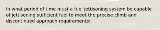 In what period of time must a fuel jettisoning system be capable of jettisoning sufficient fuel to meet the precise climb and discontinued approach requirements: