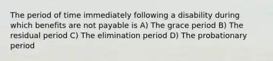 The period of time immediately following a disability during which benefits are not payable is A) The grace period B) The residual period C) The elimination period D) The probationary period