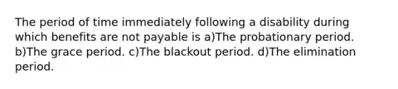 The period of time immediately following a disability during which benefits are not payable is a)The probationary period. b)The grace period. c)The blackout period. d)The elimination period.