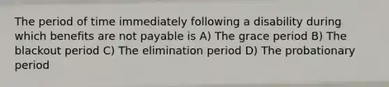 The period of time immediately following a disability during which benefits are not payable is A) The grace period B) The blackout period C) The elimination period D) The probationary period