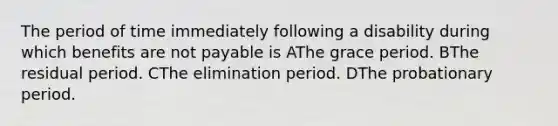 The period of time immediately following a disability during which benefits are not payable is AThe grace period. BThe residual period. CThe elimination period. DThe probationary period.