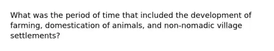 What was the period of time that included the development of farming, domestication of animals, and non-nomadic village settlements?