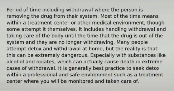 Period of time including withdrawal where the person is removing the drug from their system. Most of the time means within a treatment center or other medical environment, though some attempt it themselves. It includes handling withdrawal and taking care of the body until the time that the drug is out of the system and they are no longer withdrawing. Many people attempt detox and withdrawal at home, but the reality is that this can be extremely dangerous. Especially with substances like alcohol and opiates, which can actually cause death in extreme cases of withdrawal. It is generally best practice to seek detox within a professional and safe environment such as a treatment center where you will be monitored and taken care of.