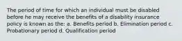 The period of time for which an individual must be disabled before he may receive the benefits of a disability insurance policy is known as the: a. Benefits period b. Elimination period c. Probationary period d. Qualification period