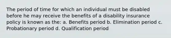 The period of time for which an individual must be disabled before he may receive the benefits of a disability insurance policy is known as the: a. Benefits period b. Elimination period c. Probationary period d. Qualification period