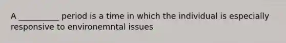 A __________ period is a time in which the individual is especially responsive to environemntal issues