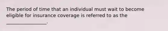 The period of time that an individual must wait to become eligible for insurance coverage is referred to as the _________________.