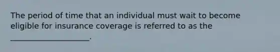 The period of time that an individual must wait to become eligible for insurance coverage is referred to as the ____________________.