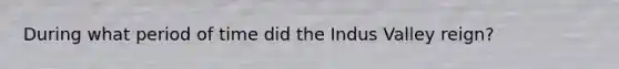 During what period of time did the Indus Valley reign?