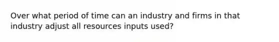 Over what period of time can an industry and firms in that industry adjust all resources inputs used?