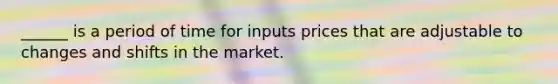 ______ is a period of time for inputs prices that are adjustable to changes and shifts in the market.