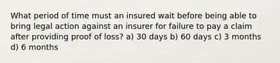 What period of time must an insured wait before being able to bring legal action against an insurer for failure to pay a claim after providing proof of loss? a) 30 days b) 60 days c) 3 months d) 6 months