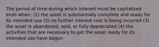 The period of time during which interest must be capitalized ends when: (1) the asset is substantially complete and ready for its intended use (2) no further interest cost is being incurred (3) the asset is abandoned, sold, or fully depreciated (4) the activities that are necessary to get the asset ready for its intended use have begun