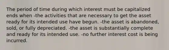 The period of time during which interest must be capitalized ends when -the activities that are necessary to get the asset ready for its intended use have begun. -the asset is abandoned, sold, or fully depreciated. -the asset is substantially complete and ready for its intended use. -no further interest cost is being incurred.