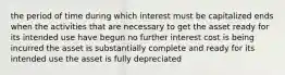 the period of time during which interest must be capitalized ends when the activities that are necessary to get the asset ready for its intended use have begun no further interest cost is being incurred the asset is substantially complete and ready for its intended use the asset is fully depreciated