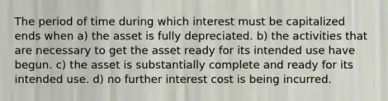 The period of time during which interest must be capitalized ends when a) the asset is fully depreciated. b) the activities that are necessary to get the asset ready for its intended use have begun. c) the asset is substantially complete and ready for its intended use. d) no further interest cost is being incurred.