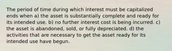 The period of time during which interest must be capitalized ends when a) the asset is substantially complete and ready for its intended use. b) no further interest cost is being incurred. c) the asset is abandoned, sold, or fully depreciated. d) the activities that are necessary to get the asset ready for its intended use have begun.