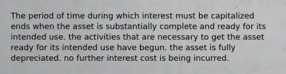 The period of time during which interest must be capitalized ends when the asset is substantially complete and ready for its intended use. the activities that are necessary to get the asset ready for its intended use have begun. the asset is fully depreciated. no further interest cost is being incurred.