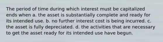 The period of time during which interest must be capitalized ends when a. the asset is substantially complete and ready for its intended use. b. no further interest cost is being incurred. c. the asset is fully depreciated. d. the activities that are necessary to get the asset ready for its intended use have begun.