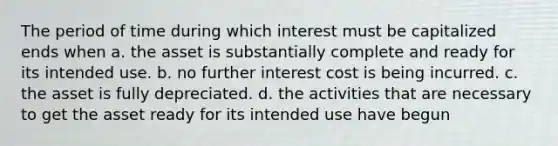 The period of time during which interest must be capitalized ends when a. the asset is substantially complete and ready for its intended use. b. no further interest cost is being incurred. c. the asset is fully depreciated. d. the activities that are necessary to get the asset ready for its intended use have begun