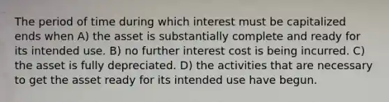 The period of time during which interest must be capitalized ends when A) the asset is substantially complete and ready for its intended use. B) no further interest cost is being incurred. C) the asset is fully depreciated. D) the activities that are necessary to get the asset ready for its intended use have begun.