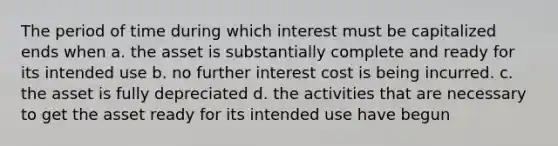 The period of time during which interest must be capitalized ends when a. the asset is substantially complete and ready for its intended use b. no further interest cost is being incurred. c. the asset is fully depreciated d. the activities that are necessary to get the asset ready for its intended use have begun