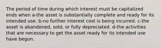 The period of time during which interest must be capitalized ends when a-the asset is substantially complete and ready for its intended use. b-no further interest cost is being incurred. c-the asset is abandoned, sold, or fully depreciated. d-the activities that are necessary to get the asset ready for its intended use have begun.