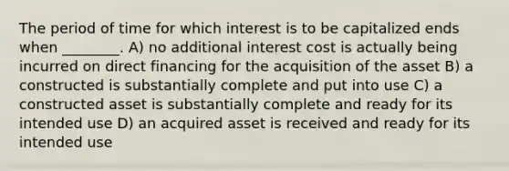 The period of time for which interest is to be capitalized ends when ________. A) no additional interest cost is actually being incurred on direct financing for the acquisition of the asset B) a constructed is substantially complete and put into use C) a constructed asset is substantially complete and ready for its intended use D) an acquired asset is received and ready for its intended use