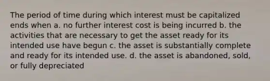 The period of time during which interest must be capitalized ends when a. no further interest cost is being incurred b. the activities that are necessary to get the asset ready for its intended use have begun c. the asset is substantially complete and ready for its intended use. d. the asset is abandoned, sold, or fully depreciated