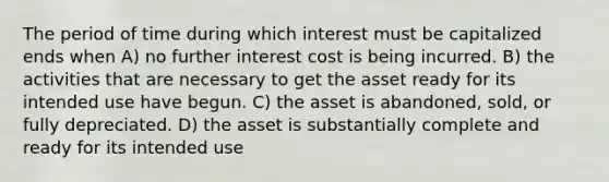 The period of time during which interest must be capitalized ends when A) no further interest cost is being incurred. B) the activities that are necessary to get the asset ready for its intended use have begun. C) the asset is abandoned, sold, or fully depreciated. D) the asset is substantially complete and ready for its intended use