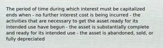 The period of time during which interest must be capitalized ends when - no further interest cost is being incurred - the activities that are necessary to get the asset ready for its intended use have begun - the asset is substantially complete and ready for its intended use - the asset is abandoned, sold, or fully depreciated