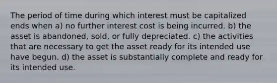 The period of time during which interest must be capitalized ends when a) no further interest cost is being incurred. b) the asset is abandoned, sold, or fully depreciated. c) the activities that are necessary to get the asset ready for its intended use have begun. d) the asset is substantially complete and ready for its intended use.