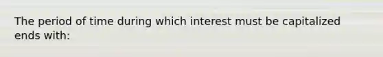 The period of time during which interest must be capitalized ends with: