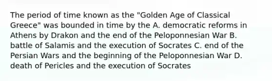 The period of time known as the "Golden Age of Classical Greece" was bounded in time by the A. democratic reforms in Athens by Drakon and the end of the Peloponnesian War B. battle of Salamis and the execution of Socrates C. end of the Persian Wars and the beginning of the Peloponnesian War D. death of Pericles and the execution of Socrates