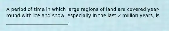 A period of time in which large regions of land are covered year-round with ice and snow, especially in the last 2 million years, is __________________________.