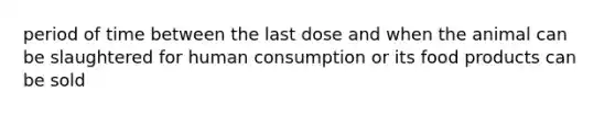 period of time between the last dose and when the animal can be slaughtered for human consumption or its food products can be sold