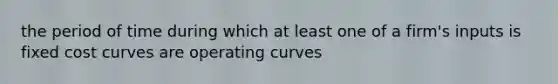 the period of time during which at least one of a firm's inputs is fixed cost curves are operating curves