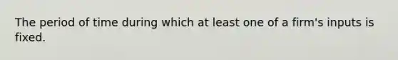 The period of time during which at least one of a firm's inputs is fixed.