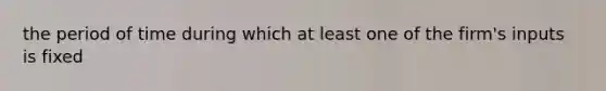 the period of time during which at least one of the firm's inputs is fixed