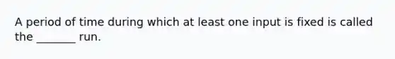 A period of time during which at least one input is fixed is called the _______ run.