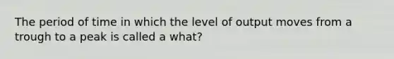 The period of time in which the level of output moves from a trough to a peak is called a what?