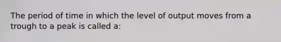 The period of time in which the level of output moves from a trough to a peak is called a: