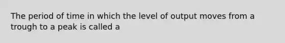 The period of time in which the level of output moves from a trough to a peak is called a