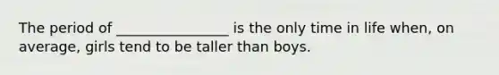 The period of ________________ is the only time in life when, on average, girls tend to be taller than boys.