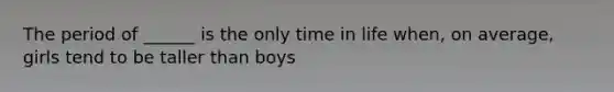 The period of ______ is the only time in life when, on average, girls tend to be taller than boys