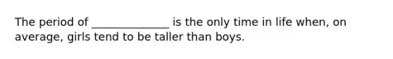 The period of ______________ is the only time in life when, on average, girls tend to be taller than boys.