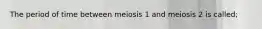 The period of time between meiosis 1 and meiosis 2 is called;